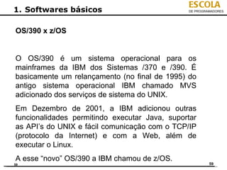 ESCOLA
1. Softwares básicos                           DE PROGRAMADORES




OS/390 x z/OS


O OS/390 é um sistema operacional para os
mainframes da IBM dos Sistemas /370 e /390. É
basicamente um relançamento (no final de 1995) do
antigo sistema operacional IBM chamado MVS
adicionado dos serviços de sistema do UNIX.
Em Dezembro de 2001, a IBM adicionou outras
funcionalidades permitindo executar Java, suportar
as API’s do UNIX e fácil comunicação com o TCP/IP
(protocolo da Internet) e com a Web, além de
executar o Linux.
A esse “novo” OS/390 a IBM chamou de z/OS.
59                                                      59
 
