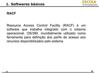 ESCOLA
1. Softwares básicos                           DE PROGRAMADORES




RACF


Resource Access Control Facility (RACF) é um
software que trabalha integrado com o sistema
operacional, OS/390, mundialmente utilizado como
ferramenta para definição dos perfis de acesso aos
recursos disponibilizados pelo sistema.




60                                                      60
 