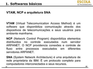 ESCOLA
1. Softwares básicos                               DE PROGRAMADORES




VTAM, NCP e arquitetura SNA


VTAM (Virtual Telecomunication Access Method) é um
software que disponibiliza comunicação através dos
dispositivos de telecomunicações e seus usuários para
ambiente mainframe.
NCP (Network Control Program) disponibiliza elementos
distribuídos no controle executados num servidor
ARPANET. O NCP providencia conexões e controle de
fluxo entre processos executados em diferentes
servidores ARPANET.
SNA (System Network Architecture) é uma arquitetura de
rede proprietária da IBM. Ë um protocolo completo para
computadores interconectados e seus recursos.
61                                                          61
 