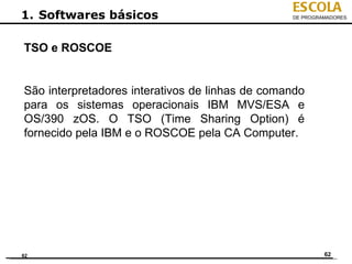 ESCOLA
1. Softwares básicos                             DE PROGRAMADORES




TSO e ROSCOE


São interpretadores interativos de linhas de comando
para os sistemas operacionais IBM MVS/ESA e
OS/390 zOS. O TSO (Time Sharing Option) é
fornecido pela IBM e o ROSCOE pela CA Computer.




62                                                        62
 