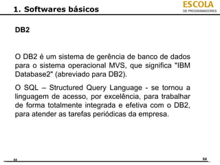 ESCOLA
1. Softwares básicos                            DE PROGRAMADORES




DB2


O DB2 é um sistema de gerência de banco de dados
para o sistema operacional MVS, que significa "IBM
Database2" (abreviado para DB2).
O SQL – Structured Query Language - se tornou a
linguagem de acesso, por excelência, para trabalhar
de forma totalmente integrada e efetiva com o DB2,
para atender as tarefas periódicas da empresa.




64                                                       64
 