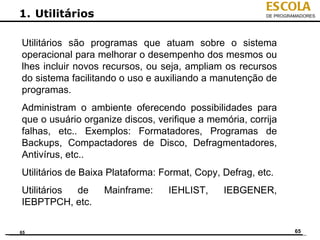 ESCOLA
1. Utilitários                                           DE PROGRAMADORES




Utilitários são programas que atuam sobre o sistema
operacional para melhorar o desempenho dos mesmos ou
lhes incluir novos recursos, ou seja, ampliam os recursos
do sistema facilitando o uso e auxiliando a manutenção de
programas.
Administram o ambiente oferecendo possibilidades para
que o usuário organize discos, verifique a memória, corrija
falhas, etc.. Exemplos: Formatadores, Programas de
Backups, Compactadores de Disco, Defragmentadores,
Antivírus, etc..
Utilitários de Baixa Plataforma: Format, Copy, Defrag, etc.
Utilitários de     Mainframe:     IEHLIST,     IEBGENER,
IEBPTPCH, etc.

65                                                                65
 