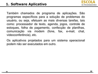 ESCOLA
1. Software Aplicativo                               DE PROGRAMADORES




Também chamados de programa de aplicações. São
programas específicos para a solução de problemas do
usuário, ou seja, efetuam as mais diversas tarefas, tais
como: processador de texto, agenda, jogos, controle de
estoques, folha de pagamento, confecção de planilhas,
comunicação via modem (fone, fax, e-mail, chat,
videoconferência), etc.
Os aplicativos projetados para um sistema operacional
podem não ser executados em outro.




66                                                            66
 
