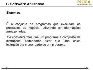 ESCOLA
1. Software Aplicativo                       DE PROGRAMADORES




Sistemas


É o conjunto de programas que executam os
processos do negócio, utilizando as informações
armazenadas.
 Se considerarmos que um programa é composto de
instruções, poderíamos dizer que uma única
instrução é a menor parte de um programa.




68                                                    68
 