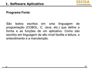 ESCOLA
1. Software Aplicativo                                DE PROGRAMADORES




Programa Fonte


São textos escritos em uma linguagem de
programação (COBOL, C, Java, etc.) que define a
forma e as funções de um aplicativo. Como são
escritos em linguagem de alto nível facilita a leitura, o
entendimento e a manutenção.




70                                                             70
 
