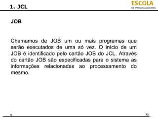 ESCOLA
1. JCL                                         DE PROGRAMADORES




JOB


Chamamos de JOB um ou mais programas que
serão executados de uma só vez. O início de um
JOB é identificado pelo cartão JOB do JCL. Através
do cartão JOB são especificadas para o sistema as
informações relacionadas ao processamento do
mesmo.




73                                                      73
 