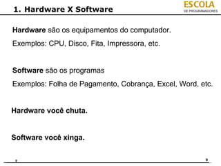 ESCOLA
1. Hardware X Software                          DE PROGRAMADORES




Hardware são os equipamentos do computador.
Exemplos: CPU, Disco, Fita, Impressora, etc.


Software são os programas
Exemplos: Folha de Pagamento, Cobrança, Excel, Word, etc.


Hardware você chuta.


Software você xinga.

 9                                                        9
 