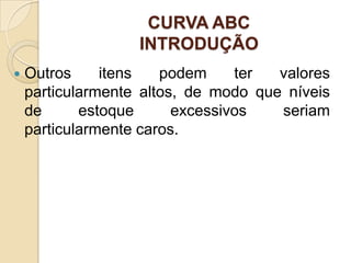 CURVA ABC
                   INTRODUÇÃO
   Outros     itens   podem     ter  valores
    particularmente altos, de modo que níveis
    de      estoque      excessivos   seriam
    particularmente caros.
 