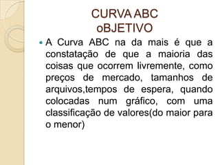 CURVA ABC
               oBJETIVO
   A Curva ABC na da mais é que a
    constatação de que a maioria das
    coisas que ocorrem livremente, como
    preços de mercado, tamanhos de
    arquivos,tempos de espera, quando
    colocadas num gráfico, com uma
    classificação de valores(do maior para
    o menor)
 