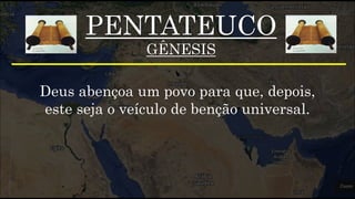 PENTATEUCO
GÊNESIS
Deus abençoa um povo para que, depois,
este seja o veículo de benção universal.
 