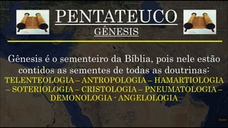 PENTATEUCO
GÊNESIS
Gênesis é o sementeiro da Bíblia, pois nele estão
contidos as sementes de todas as doutrinas:
TELENTEOLOGIA – ANTROPOLOGIA – HAMARTIOLOGIA
– SOTERIOLOGIA – CRISTOLOGIA – PNEUMATOLOGIA –
DEMONOLOGIA - ANGELOLOGIA
 