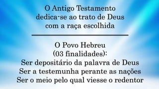 O Antigo Testamento
dedica-se ao trato de Deus
com a raça escolhida
O Povo Hebreu
(03 finalidades):
Ser depositário da palavra de Deus
Ser a testemunha perante as nações
Ser o meio pelo qual viesse o redentor
 
