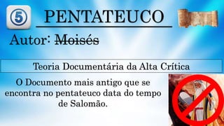 PENTATEUCO
Autor: Moisés
Teoria Documentária da Alta Crítica
O Documento mais antigo que se
encontra no pentateuco data do tempo
de Salomão.
 