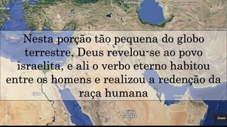 Nesta porção tão pequena do globo
terrestre, Deus revelou-se ao povo
israelita, e ali o verbo eterno habitou
entre os homens e realizou a redenção da
raça humana
 