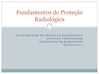 Fundamentos de Proteção
     Radiológica

FUNDAMENTOS DE PROTEÇÃO RADIOLÓGICA
                GUSTAVO VASCONCELOS
           TECNÓLOGO EM RADIOLOGIA
                         SENAC 2011.1
 