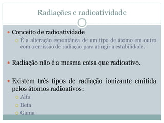 Radiações e radioatividade

 Conceito de radioatividade
    É a alteração espontânea de um tipo de átomo em outro
     com a emissão de radiação para atingir a estabilidade.


 Radiação não é a mesma coisa que radioativo.


 Existem três tipos de radiação ionizante emitida
 pelos átomos radioativos:
      Alfa
      Beta
      Gama
 