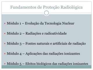 Fundamentos de Proteção Radiológica


 Módulo 1 – Evolução da Tecnologia Nuclear


 Módulo 2 – Radiações e radioatividade


 Módulo 3 – Fontes naturais e artificiais de radiação


 Módulo 4 – Aplicações das radiações ionizantes


 Módulo 5 – Efeitos biológicos das radiações ionizantes
 