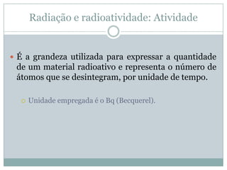 Radiação e radioatividade: Atividade


 É a grandeza utilizada para expressar a quantidade
 de um material radioativo e representa o número de
 átomos que se desintegram, por unidade de tempo.

     Unidade empregada é o Bq (Becquerel).
 