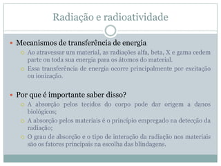 Radiação e radioatividade

 Mecanismos de transferência de energia
    Ao atravessar um material, as radiações alfa, beta, X e gama cedem
     parte ou toda sua energia para os átomos do material.
    Essa transferência de energia ocorre principalmente por excitação
     ou ionização.


 Por que é importante saber disso?
    A absorção pelos tecidos do corpo pode dar origem a danos
     biológicos;
    A absorção pelos materiais é o princípio empregado na detecção da
     radiação;
    O grau de absorção e o tipo de interação da radiação nos materiais
     são os fatores principais na escolha das blindagens.
 