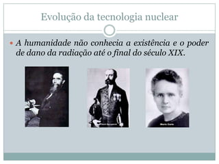 Evolução da tecnologia nuclear

 A humanidade não conhecia a existência e o poder
 de dano da radiação até o final do século XIX.
 