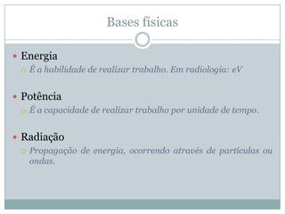Bases físicas

 Energia
   É a habilidade de realizar trabalho. Em radiologia: eV



 Potência
   É a capacidade de realizar trabalho por unidade de tempo.



 Radiação
   Propagação de energia, ocorrendo através de partículas ou
    ondas.
 