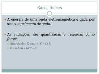 Bases físicas

 A energia de uma onda eletromagnética é dada por
 seu comprimento de onda.

 As radiações são quantizadas e referidas como
 fótons.
    Energia dos fótons -> E = f x h
    h = 6,626 x 10-34 J.s
 