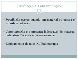 Irradiação X Contaminação


 Irradiação ocorre quando um material ou pessoa é
 exposta à radiação.

 Contaminação é a presença indesejável de material
 radioativo. Pode ser interna ou externa.

 Equipamentos de raios-X / Radioterapia
 
