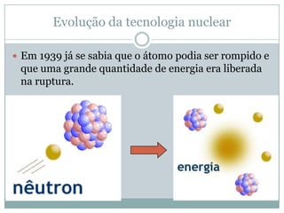 Evolução da tecnologia nuclear

 Em 1939 já se sabia que o átomo podia ser rompido e
 que uma grande quantidade de energia era liberada
 na ruptura.
 