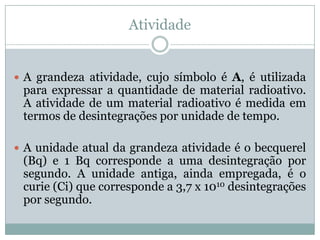 Atividade


 A grandeza atividade, cujo símbolo é A, é utilizada
 para expressar a quantidade de material radioativo.
 A atividade de um material radioativo é medida em
 termos de desintegrações por unidade de tempo.

 A unidade atual da grandeza atividade é o becquerel
 (Bq) e 1 Bq corresponde a uma desintegração por
 segundo. A unidade antiga, ainda empregada, é o
 curie (Ci) que corresponde a 3,7 x 1010 desintegrações
 por segundo.
 