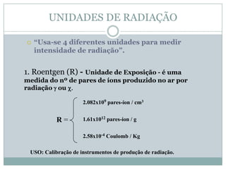 UNIDADES DE RADIAÇÃO

   “Usa-se 4 diferentes unidades para medir
    intensidade de radiação”.


1. Roentgen (R) - Unidade de Exposição - é uma
medida do nº de pares de íons produzido no ar por
radiação g ou c.

                     2.082x109 pares-íon / cm3


           R=        1.61x1012 pares-íon / g


                     2.58x10-4 Coulomb / Kg

 USO: Calibração de instrumentos de produção de radiação.
 