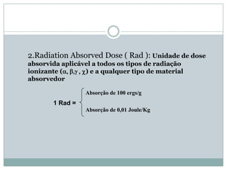 2.Radiation Absorved Dose ( Rad ): Unidade de dose
absorvida aplicável a todos os tipos de radiação
ionizante (a, b,g , c) e a qualquer tipo de material
absorvedor

                   Absorção de 100 ergs/g
        1 Rad =
                   Absorção de 0,01 Joule/Kg
 