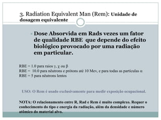 3. Radiation Equivalent Man (Rem): Unidade de
dosagem equivalente


       Dose Absorvida em Rads vezes um fator
        de qualidade RBE que depende do efeito
        biológico provocado por uma radiação
        em particular.

RBE = 1.0 para raios g, c ou b
RBE = 10.0 para nêutrons e prótons até 10 Mev, e para todas as partículas a
RBE = 5 para nêutrons lentos


 USO: O Rem é usado exclusivamente para medir exposição ocupacional.

NOTA: O relacionamento entre R, Rad e Rem é muito complexo. Requer o
conhecimento do tipo e energia da radiação, além da densidade e número
atômico do material alvo.
 
