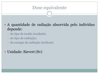 Dose equivalente


 A quantidade de radiação absorvida pelo indivíduo
 depende:
    do tipo de tecido irradiado;
    do tipo de radiação;
    da energia da radiação incidente.


 Unidade: Sievert (Sv)
 