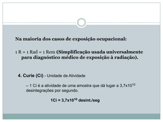 Na maioria dos casos de exposição ocupacional:

1 R = 1 Rad = 1 Rem (Simplificação usada universalmente
   para diagnóstico médico de exposição à radiação).



 4. Curie (Ci) - Unidade de Atividade

     – 1 Ci é a atividade de uma amostra que dá lugar a 3,7x1010
     desintegrações por segundo.

                  1Ci = 3,7x1010 desint./seg
 