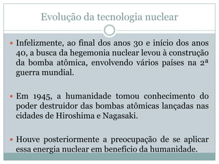 Evolução da tecnologia nuclear

 Infelizmente, ao final dos anos 30 e início dos anos
 40, a busca da hegemonia nuclear levou à construção
 da bomba atômica, envolvendo vários países na 2ª
 guerra mundial.

 Em 1945, a humanidade tomou conhecimento do
 poder destruidor das bombas atômicas lançadas nas
 cidades de Hiroshima e Nagasaki.

 Houve posteriormente a preocupação de se aplicar
 essa energia nuclear em benefício da humanidade.
 