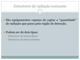 Detectores de radiação ionizante


 São equipamentos capazes de captar a “quantidade”
  de radiação que passa pela região de detecção.

 Podem ser de dois tipos:
   Detectores de leitura direta

   Detectores de leitura indireta
 