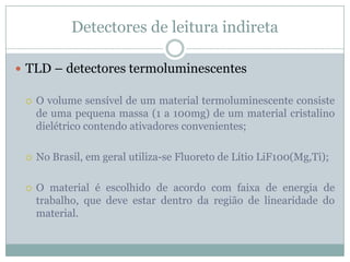 Detectores de leitura indireta

 TLD – detectores termoluminescentes

    O volume sensível de um material termoluminescente consiste
     de uma pequena massa (1 a 100mg) de um material cristalino
     dielétrico contendo ativadores convenientes;

    No Brasil, em geral utiliza-se Fluoreto de Lítio LiF100(Mg,Ti);

    O material é escolhido de acordo com faixa de energia de
     trabalho, que deve estar dentro da região de linearidade do
     material.
 