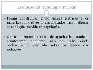 Evolução da tecnologia nuclear

 Foram construídas então usinas elétricas e os
 materiais radioativos foram aplicados para melhorar
 as condições de vida da população.

 Outros  acontecimentos desagradáveis também
 aconteceram enquanto não se tinha ainda
 conhecimento adequado sobre os efeitos das
 radiações.
 
