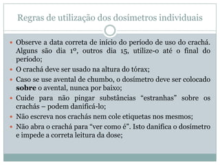 Regras de utilização dos dosímetros individuais

 Observe a data correta de início do período de uso do crachá.
    Alguns são dia 1º, outros dia 15, utilize-o até o final do
    período;
   O crachá deve ser usado na altura do tórax;
   Caso se use avental de chumbo, o dosímetro deve ser colocado
    sobre o avental, nunca por baixo;
   Cuide para não pingar substâncias “estranhas” sobre os
    crachás – podem danificá-lo;
   Não escreva nos crachás nem cole etiquetas nos mesmos;
   Não abra o crachá para “ver como é”. Isto danifica o dosímetro
    e impede a correta leitura da dose;
 