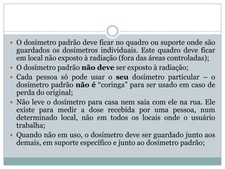  O dosímetro padrão deve ficar no quadro ou suporte onde são
    guardados os dosímetros individuais. Este quadro deve ficar
    em local não exposto à radiação (fora das áreas controladas);
   O dosímetro padrão não deve ser exposto à radiação;
   Cada pessoa só pode usar o seu dosímetro particular – o
    dosímetro padrão não é “coringa” para ser usado em caso de
    perda do original;
   Não leve o dosímetro para casa nem saia com ele na rua. Ele
    existe para medir a dose recebida por uma pessoa, num
    determinado local, não em todos os locais onde o usuário
    trabalha;
   Quando não em uso, o dosímetro deve ser guardado junto aos
    demais, em suporte específico e junto ao dosímetro padrão;
 