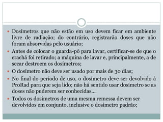  Dosímetros que não estão em uso devem ficar em ambiente
    livre de radiação; do contrário, registrarão doses que não
    foram absorvidas pelo usuário;
   Antes de colocar o guarda-pó para lavar, certificar-se de que o
    crachá foi retirado; a máquina de lavar e, principalmente, a de
    secar destroem os dosímetros;
   O dosímetro não deve ser usado por mais de 30 dias;
   No final do período de uso, o dosímetro deve ser devolvido à
    ProRad para que seja lido; não há sentido usar dosímetro se as
    doses não puderem ser conhecidas...
   Todos os dosímetros de uma mesma remessa devem ser
    devolvidos em conjunto, inclusive o dosímetro padrão;
 