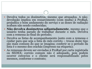  Devolva todos os dosímetros, mesmo que atrasados. A não-
  devolução implica em ressarcimento (com multa) à ProRad,
  prejudica o bom andamento do serviço e as doses de radiação
  acabam não sendo conhecidas;
 Não devolva dosímetros adiantadamente, mesmo que o
  usuário tenha parado de trabalhar durante o mês. Devolva
  com a remessa ao final do período;
 Devolva as listas de acompanhamento junto com a remessa e
  cuidar para que seja a lista do mês correto – trocas deste tipo
  são mais comuns do que se imagina; conferir se o período da
  lista é o mesmo dos crachás (impresso na etiqueta);
 As remessas devem ser enviadas à ProRad por carta registrada
  ou SEDEX; correio comum não é adequado, pois podem
  ocorrer extravios e o cliente será responsabilizado pelos
  mesmos, conforme o contrato;
 