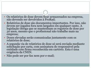  Os relatórios de dose devem ficar armazenados na empresa,
    não devendo ser devolvidos à ProRad;
   Relatórios de dose são documentos importantes. Por isso, não
    devem ser jogados fora nem largados em qualquer canto. A
    legislação obriga que se mantenham os registros de dose por
    30 anos, mesmo que o profissional não trabalhe mais na
    empresa;
   Doses elevadas serão comunicadas juntamente com os
    relatórios de dose;
   A segunda via de relatórios de dose só será enviada mediante
    solicitação por carta, com assinatura do responsável pela
    entidade com firma reconhecida em cartório. Esta é uma
    exigência da CNEN.
   Não pode ser por fax nem por e-mail;
 