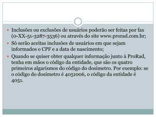  Inclusões ou exclusões de usuários poderão ser feitas por fax
  (0-XX-51-3287-3536) ou através do site www.prorad.com.br;
 Só serão aceitas inclusões de usuários em que sejam
  informados o CPF e a data de nascimento;
 Quando se quiser obter qualquer informação junto à ProRad,
  tenha em mãos o código da entidade, que são os quatro
  primeiros algarismos do código do dosímetro. Por exemplo: se
  o código do dosímetro é 4051006, o código da entidade é
  4051.
 