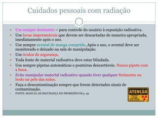 Cuidados pessoais com radiação

   Use sempre dosímetro – para controle do usuário à exposição radioativa.
   Use luvas impermeáveis que devem ser descartadas de maneira apropriada,
    imediatamente após o uso.
   Use sempre avental de manga comprida. Após o uso, o avental deve ser
    monitorado e deixado na sala de manipulação.
   Use óculos de segurança.
   Toda fonte de material radioativa deve estar blindada.
   Use sempre pipetas automáticas e ponteiras descartáveis. Nunca pipete com
    a boca.
   Evite manipular material radioativo quando tiver qualquer ferimento ou
    lesão na pele das mãos.
   Faça a descontaminação sempre que forem detectados sinais de
    contaminação.
   FONTE: MANUAL DE SEGURANÇA DO PRORESÍDUOS p. 49
 