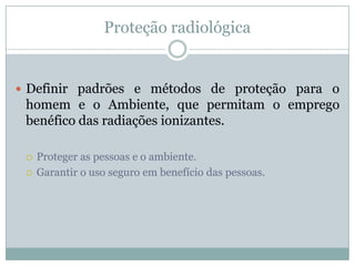 Proteção radiológica


 Definir padrões e métodos de proteção para o
 homem e o Ambiente, que permitam o emprego
 benéfico das radiações ionizantes.

    Proteger as pessoas e o ambiente.
    Garantir o uso seguro em benefício das pessoas.
 