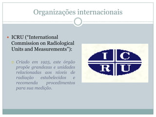 Organizações internacionais


 ICRU (“International
 Commission on Radiological
 Units and Measurements”):

     Criado em 1925, este órgão
      propõe grandezas e unidades
      relacionadas aos níveis de
      radiação    estabelecidos  e
      recomenda      procedimentos
      para sua medição.
 