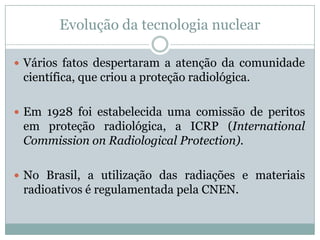 Evolução da tecnologia nuclear

 Vários fatos despertaram a atenção da comunidade
 científica, que criou a proteção radiológica.

 Em 1928 foi estabelecida uma comissão de peritos
 em proteção radiológica, a ICRP (International
 Commission on Radiological Protection).

 No Brasil, a utilização das radiações e materiais
 radioativos é regulamentada pela CNEN.
 