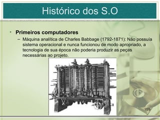 Histórico dos S.O

• Primeiros computadores
  – Máquina analítica de Charles Babbage (1792-1871): Não possuía
    sistema operacional e nunca funcionou de modo apropriado, a
    tecnologia de sua época não poderia produzir as peças
    necessárias ao projeto.




                                                             10/9
 