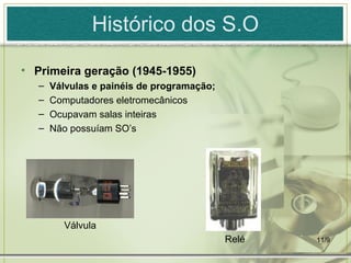 Histórico dos S.O

• Primeira geração (1945-1955)
   –   Válvulas e painéis de programação;
   –   Computadores eletromecânicos
   –   Ocupavam salas inteiras
   –   Não possuíam SO’s




         Válvula
                                            Relé   11/9
 